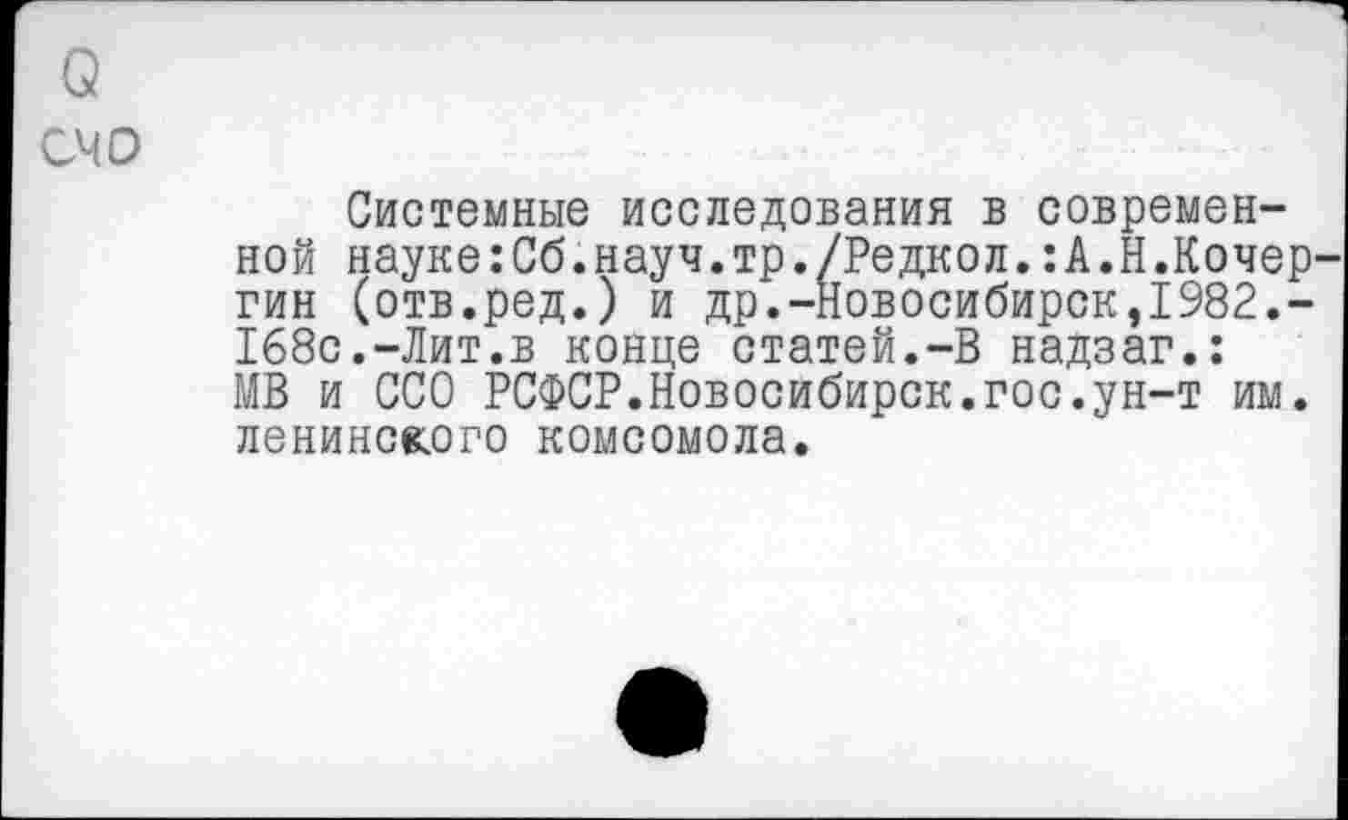 ﻿счо
Системные исследования в современной науке:Сб.науч.тр./Редкол.:А.Н.Кочер гин (отв.ред.) и др.-Новосибирск,1982.-168с.-Лит.в конце статей.-В надзаг.: МВ и ССО РСФСР.Новосибирск.гос.ун-т им. ленинского комсомола.